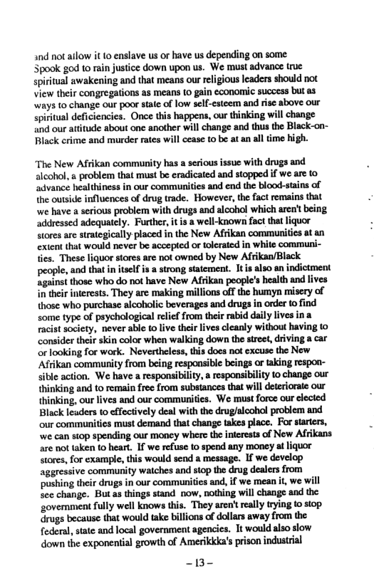 and not ailow it (o enslave us or have us depending on some Spook god to rain justice down upon us. We must advance true spiritual awakening and that means our religious Icaders should not View their congregations as means (0 gain cconomic success but as ways to change our poor state of low self-esteem and rise above our spiritual deficiencies. Once this happens, our thinking will change and our atitude about one another will change and thus the Black-on- Black crime and murder rates will cease to be at an all time high. “The New Afrikan community has a serious issue with drugs and alcohol, a problem that must be eradicated and stopped if we are to advance healthiness in our communities and end the blood-stains of the outside influences of drug trade. However, the fact remains that we have a serious problem with drugs and alcohol which aren’t being addressed adequately. Further, it is a well-known fact that liquor Stores are strategically placed in the New Afrikan communitics at an extent that would never be accepted or tolerated in white communi- ties. These liquor stores are not owned by New Afrikan/Black people, and that in itself is a strong statement. It is also an indictment against those who do not have New Afrikan people’s healt and lives in their interests. They are making millions off the humyn misery of those who purchase alcoholic beverages and drugs in order to find some type of psychological relief from their rabid daiy lives ina racist society, never able (o live their lives cleanly without having to consider their skin color when walking down the street, driving a car orlooking for work. Nevertheless, this does not excuse the New Afrikan community from being responsible beings or taking respon- sible action. We have a responsibility, a respousibility 1o change our thinking and to remain free from substances that will deterioraie our thinking, our lives and our communities. We must force our cleced Black leaders to cffectively deal with the drug/alcohol problem and our communitics must demand that change takes place. For starters, we can siop spending our moncy where the interests of New Afrikans are not taken to heart. If we refuse to spend any money at liquor stores, for example, this would send a message. If we develop aggressive community watches and stop the drug dealers from pushing their drugs in our communities and, if we mean it, we will see change. But as things stand now, nothing will change and the government fully well knows this. They aren’t really rying to stop drugs because that would take billions of dollars away from the. federal, state and local government agencies. It would also slow down the exponential growth of Amerikkka’s prison industrial 13-